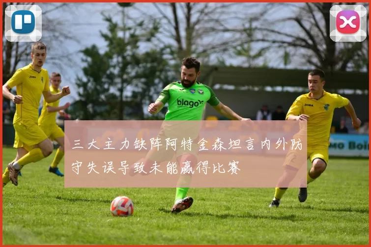 三大主力缺阵阿特金森坦言内外防守失误导致未能赢得比赛