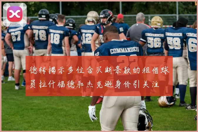 德转揭示多位含买断条款的租借球员拉什福德和杰克逊身价引关注