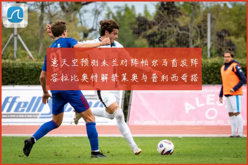 意天空预测米兰对阵帕尔马首发阵容拉比奥特解禁莱奥与普利西奇搭档出战