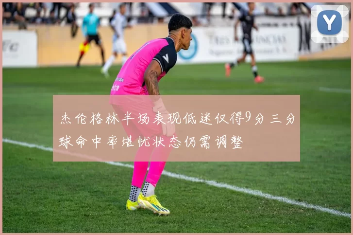 杰伦格林半场表现低迷仅得9分三分球命中率堪忧状态仍需调整