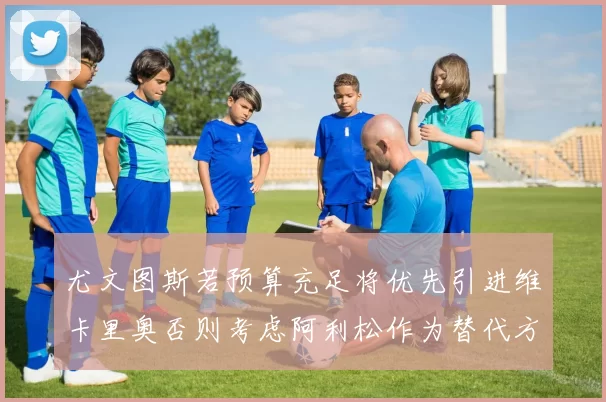 尤文图斯若预算充足将优先引进维卡里奥否则考虑阿利松作为替代方案