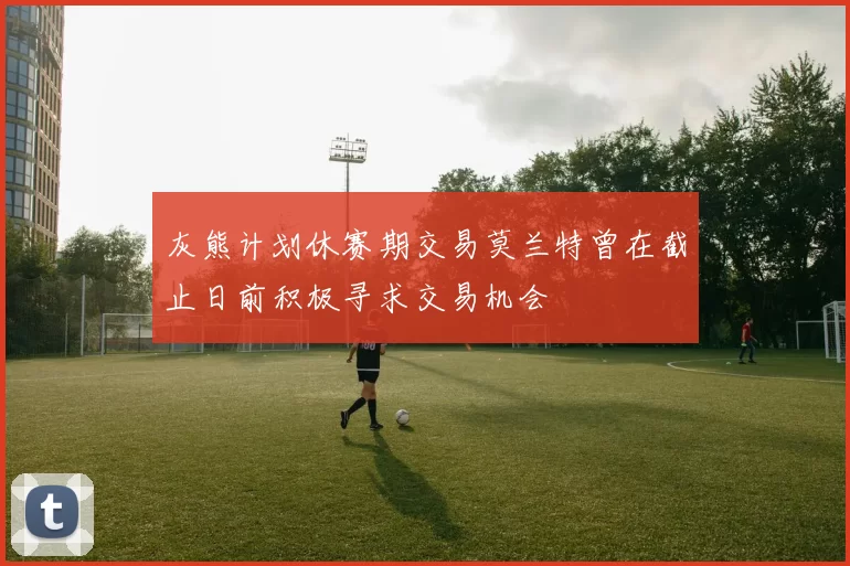 灰熊计划休赛期交易莫兰特曾在截止日前积极寻求交易机会