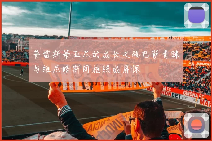 普雷斯蒂亚尼的成长之路巴萨青睐与维尼修斯同框照成屏保