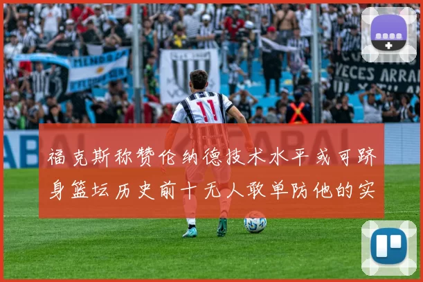 福克斯称赞伦纳德技术水平或可跻身篮坛历史前十无人敢单防他的实力