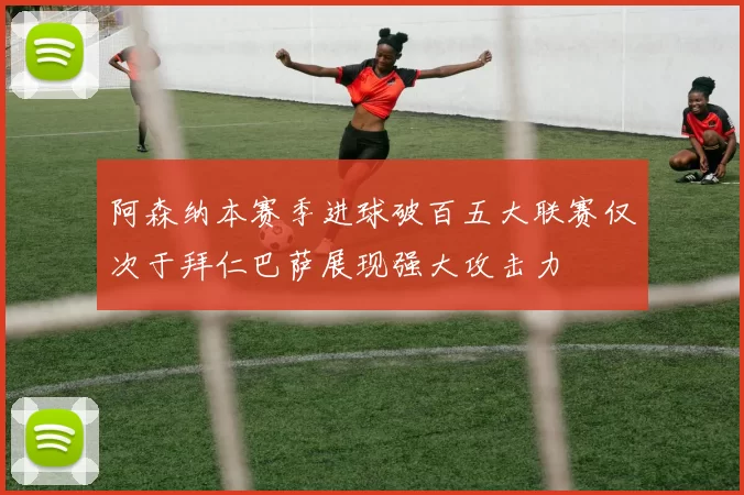 阿森纳本赛季进球破百五大联赛仅次于拜仁巴萨展现强大攻击力
