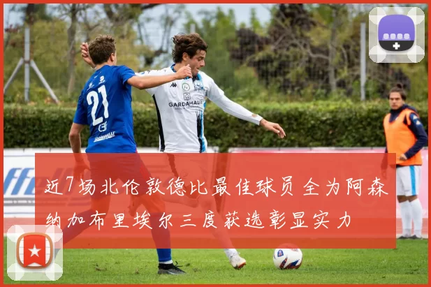 近7场北伦敦德比最佳球员全为阿森纳加布里埃尔三度获选彰显实力
