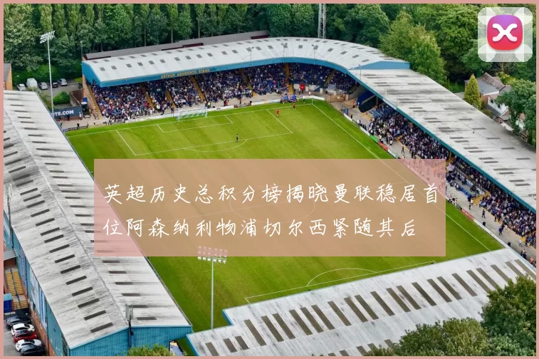 英超历史总积分榜揭晓曼联稳居首位阿森纳利物浦切尔西紧随其后
