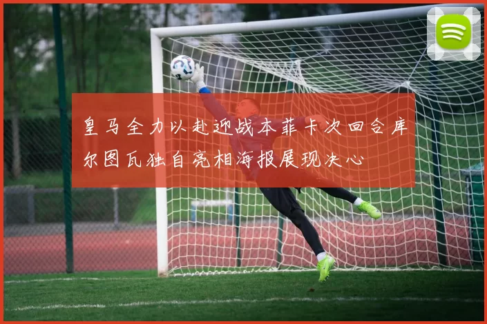 皇马全力以赴迎战本菲卡次回合库尔图瓦独自亮相海报展现决心