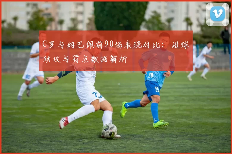 C罗与姆巴佩前90场表现对比：进球助攻与罚点数据解析