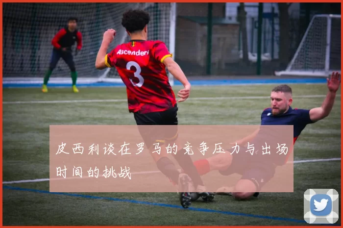 皮西利谈在罗马的竞争压力与出场时间的挑战
