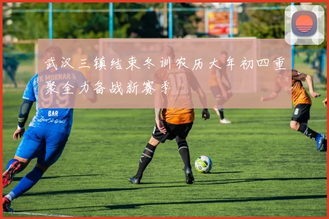 武汉三镇结束冬训农历大年初四重聚全力备战新赛季