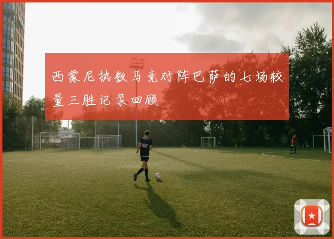 西蒙尼执教马竞对阵巴萨的七场较量三胜记录回顾