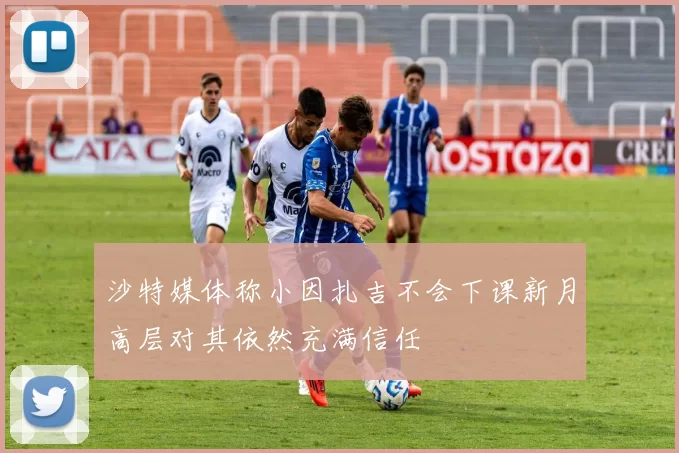 沙特媒体称小因扎吉不会下课新月高层对其依然充满信任