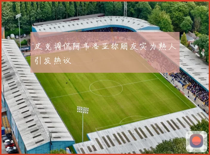皮克调侃阿韦洛亚称朋友实为熟人引发热议