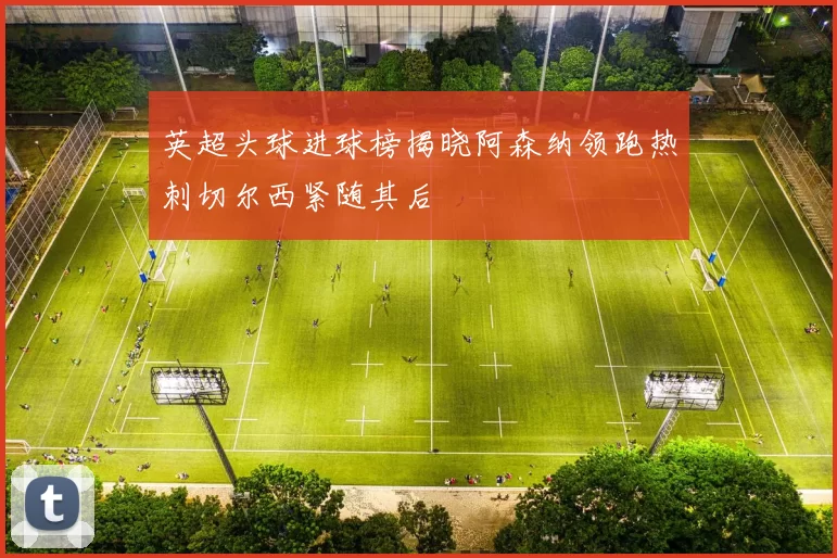 英超头球进球榜揭晓阿森纳领跑热刺切尔西紧随其后