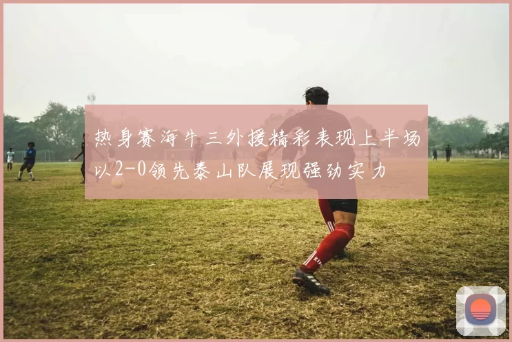 热身赛海牛三外援精彩表现上半场以2-0领先泰山队展现强劲实力