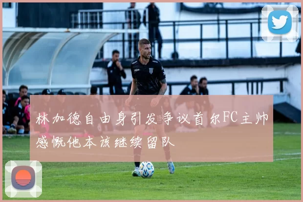 林加德自由身引发争议首尔FC主帅感慨他本该继续留队